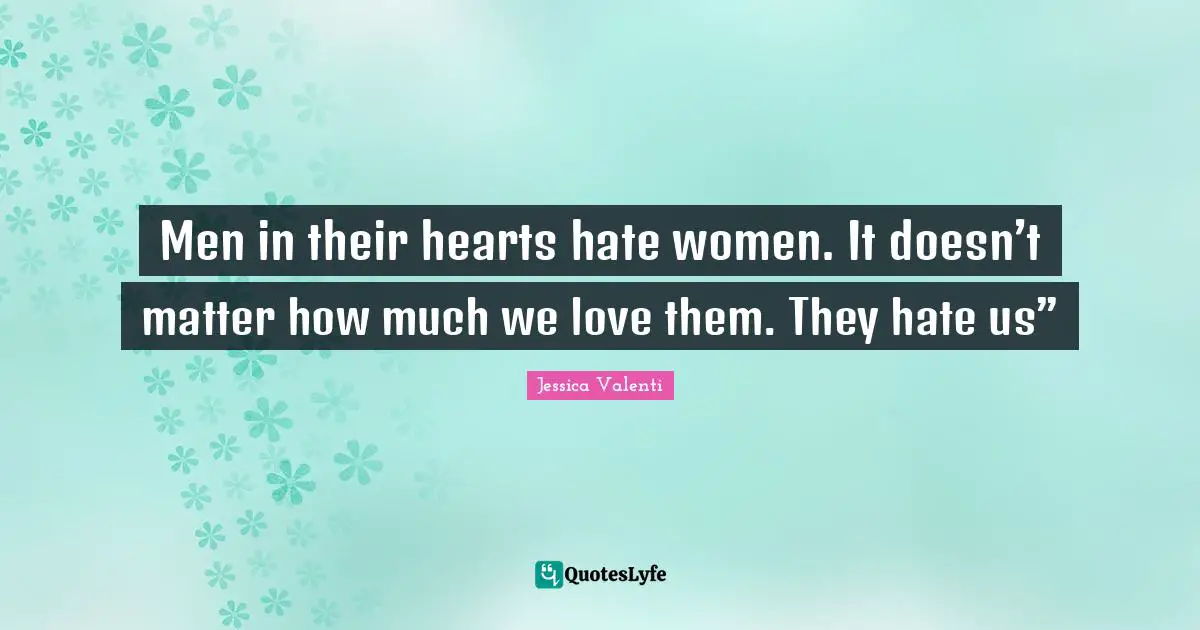 Men in their hearts hate women. It doesn’t matter how much we love them. They hate us”