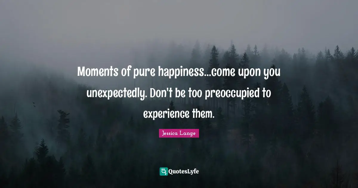 Moments of pure happiness...come upon you unexpectedly. Don't be too preoccupied to experience them.