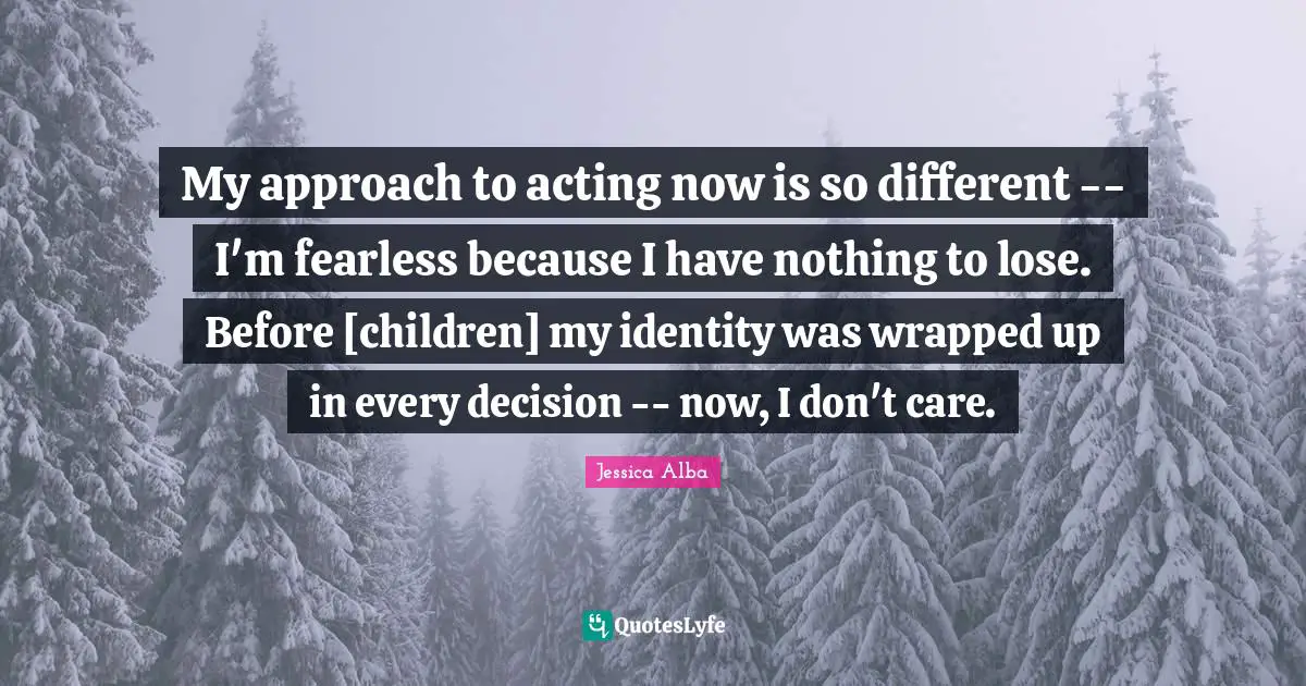 My approach to acting now is so different -- I'm fearless because I have nothing to lose. Before [children] my identity was wrapped up in every decision -- now, I don't care.