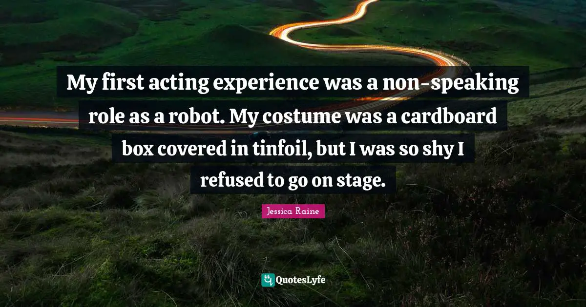 My first acting experience was a non-speaking role as a robot. My costume was a cardboard box covered in tinfoil, but I was so shy I refused to go on stage.