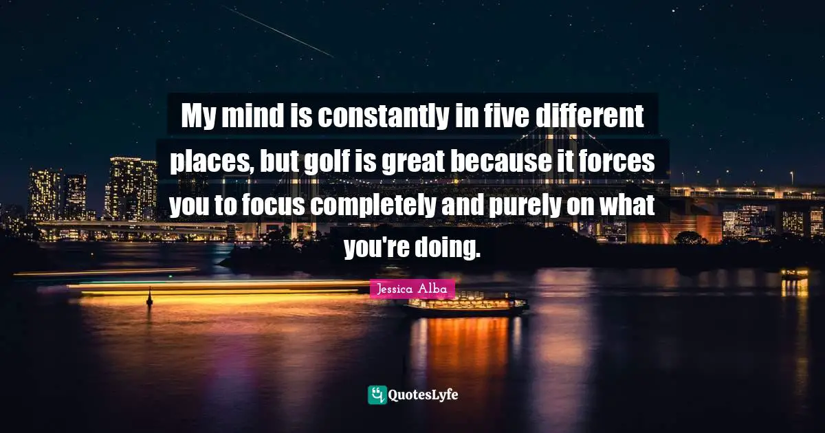 My mind is constantly in five different places, but golf is great because it forces you to focus completely and purely on what you're doing.