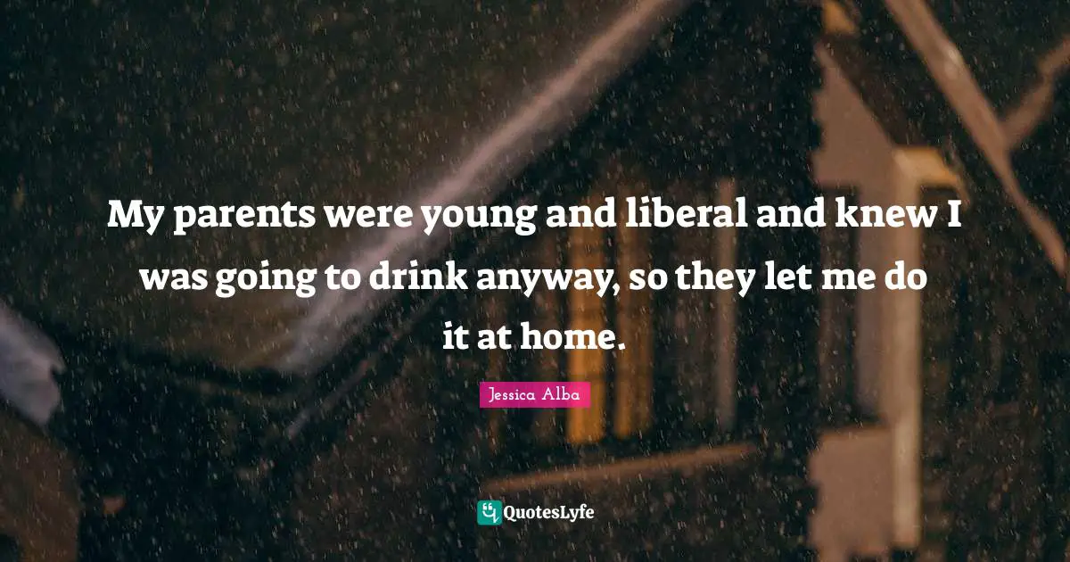Jessica Alba Quotes: "My parents were young and liberal and knew I was going to drink anyway, so they let me do it at home."