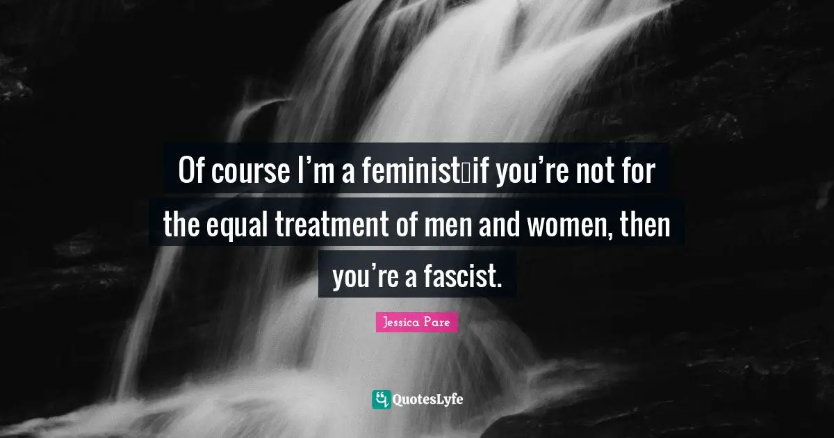 Of course I’m a feminist…if you’re not for the equal treatment of men and women, then you’re a fascist.