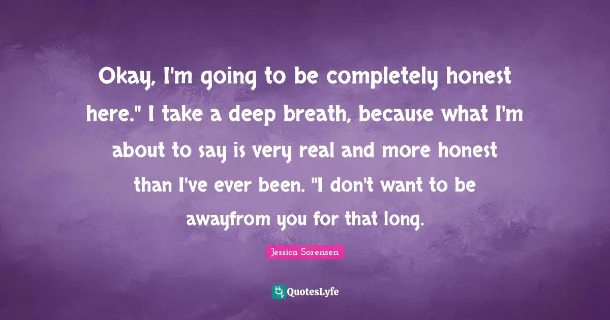 Okay, I'm going to be completely honest here." I take a deep breath, because what I'm about to say is very real and more honest than I've ever been. "I don't want to be awayfrom you for that long.