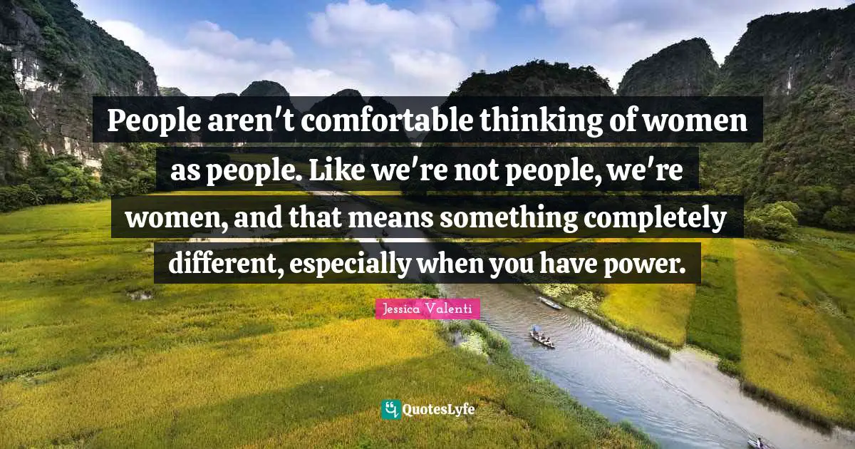 People aren't comfortable thinking of women as people. Like we're not people, we're women, and that means something completely different, especially when you have power.