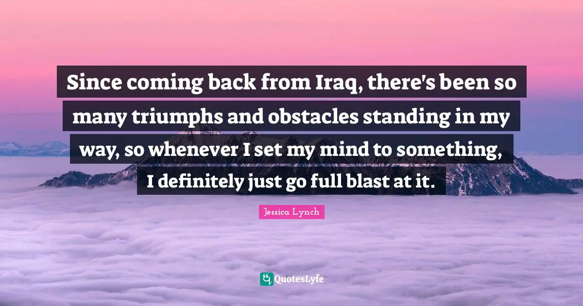 Since coming back from Iraq, there's been so many triumphs and obstacles standing in my way, so whenever I set my mind to something, I definitely just go full blast at it.
