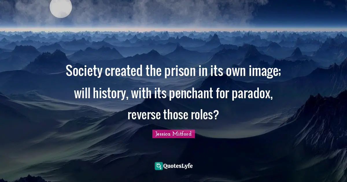 Society created the prison in its own image; will history, with its penchant for paradox, reverse those roles?