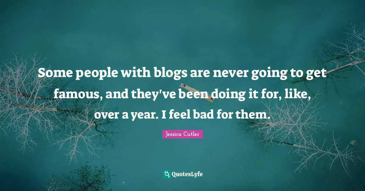 Some people with blogs are never going to get famous, and they've been doing it for, like, over a year. I feel bad for them.