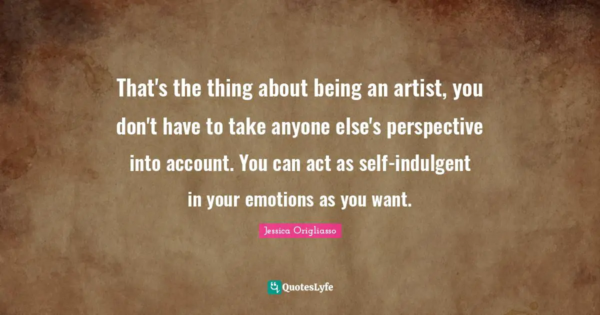 That's the thing about being an artist, you don't have to take anyone else's perspective into account. You can act as self-indulgent in your emotions as you want.