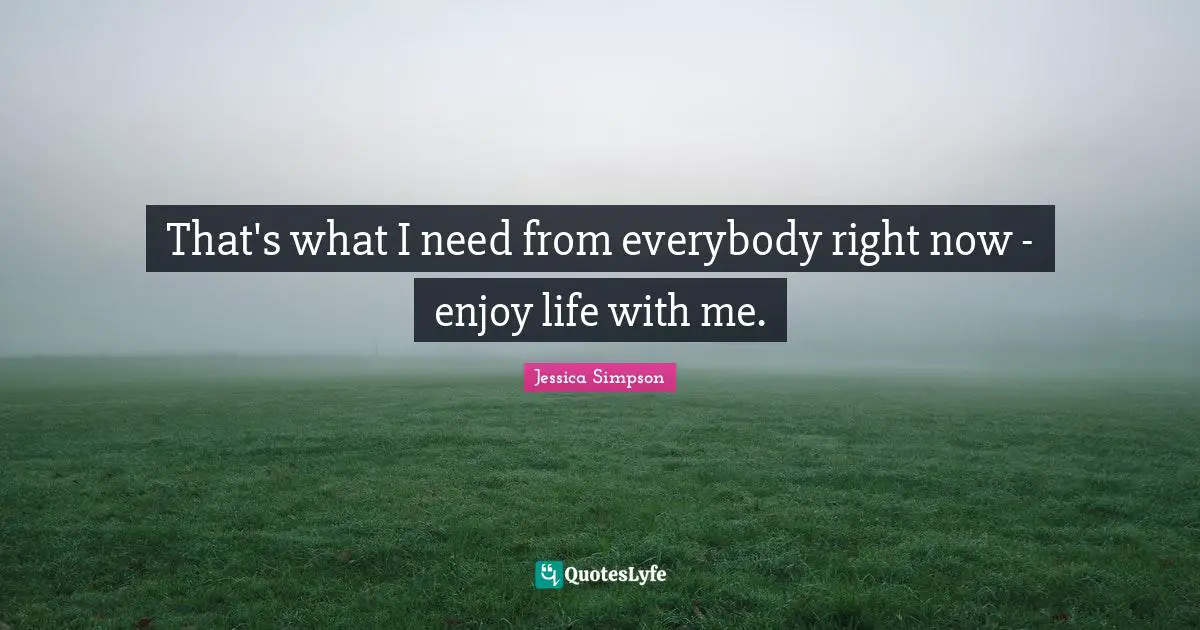 That's what I need from everybody right now - enjoy life with me.