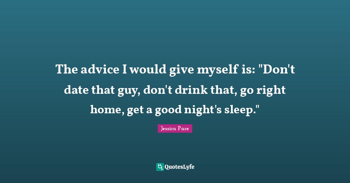 The advice I would give myself is: "Don't date that guy, don't drink that, go right home, get a good night's sleep."