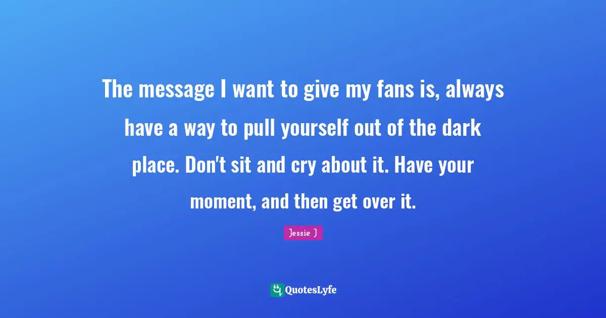 Jessie J Quotes: "The message I want to give my fans is, always have a way to pull yourself out of the dark place. Don't sit and cry about it. Have your moment, and then get over it."