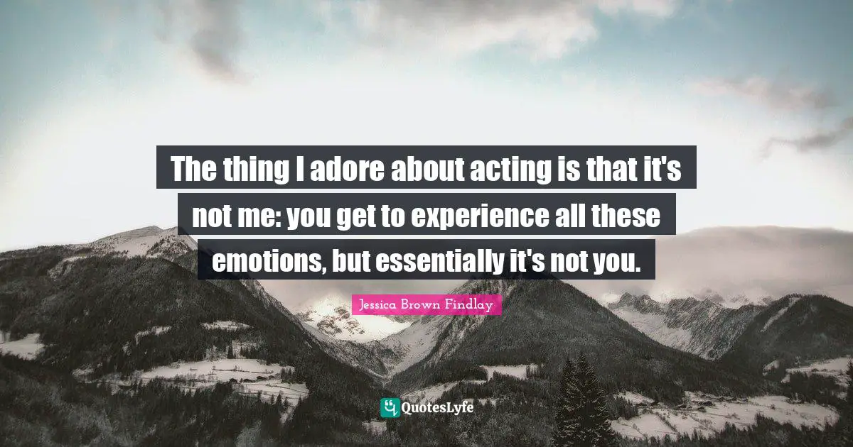 The thing I adore about acting is that it's not me: you get to experience all these emotions, but essentially it's not you.