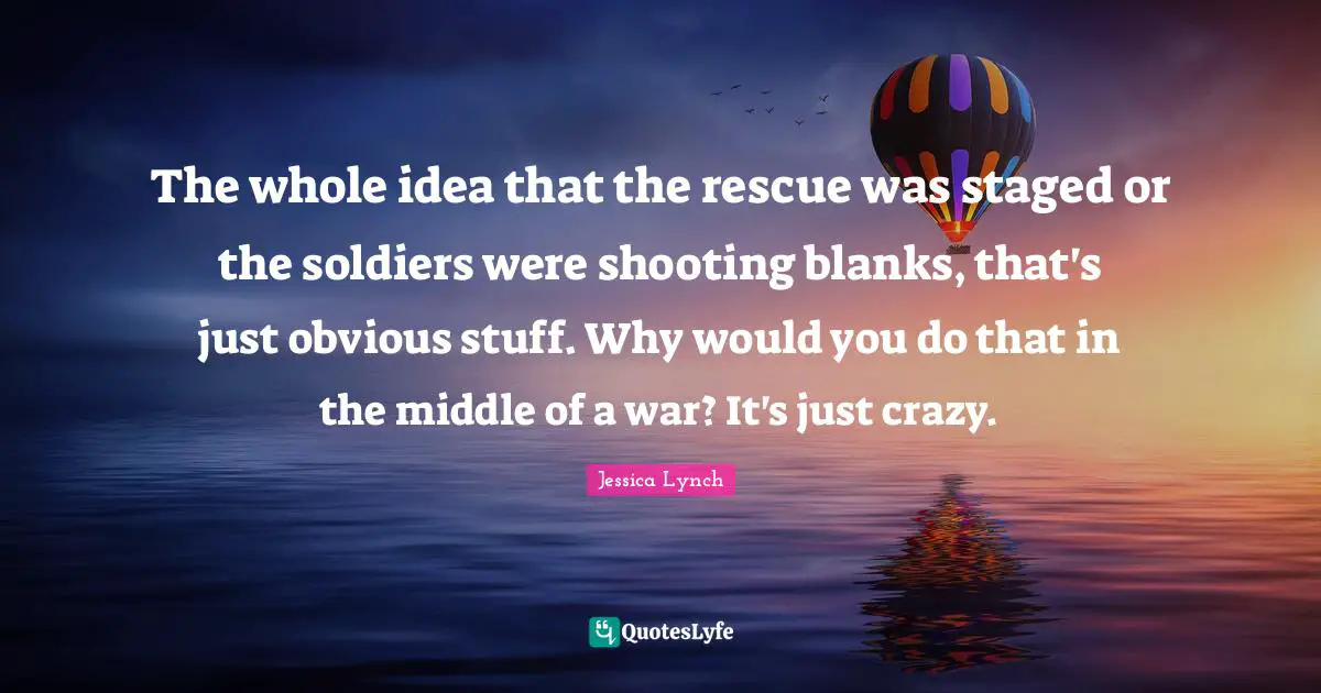 The whole idea that the rescue was staged or the soldiers were shooting blanks, that's just obvious stuff. Why would you do that in the middle of a war? It's just crazy.