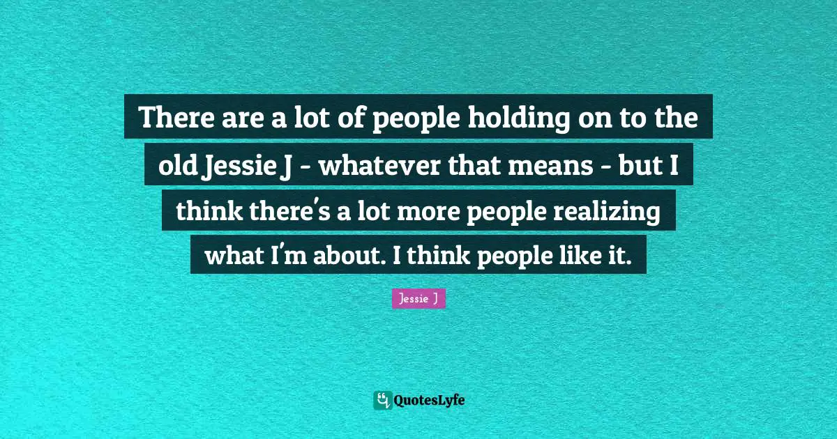 There are a lot of people holding on to the old Jessie J - whatever that means - but I think there's a lot more people realizing what I'm about. I think people like it.