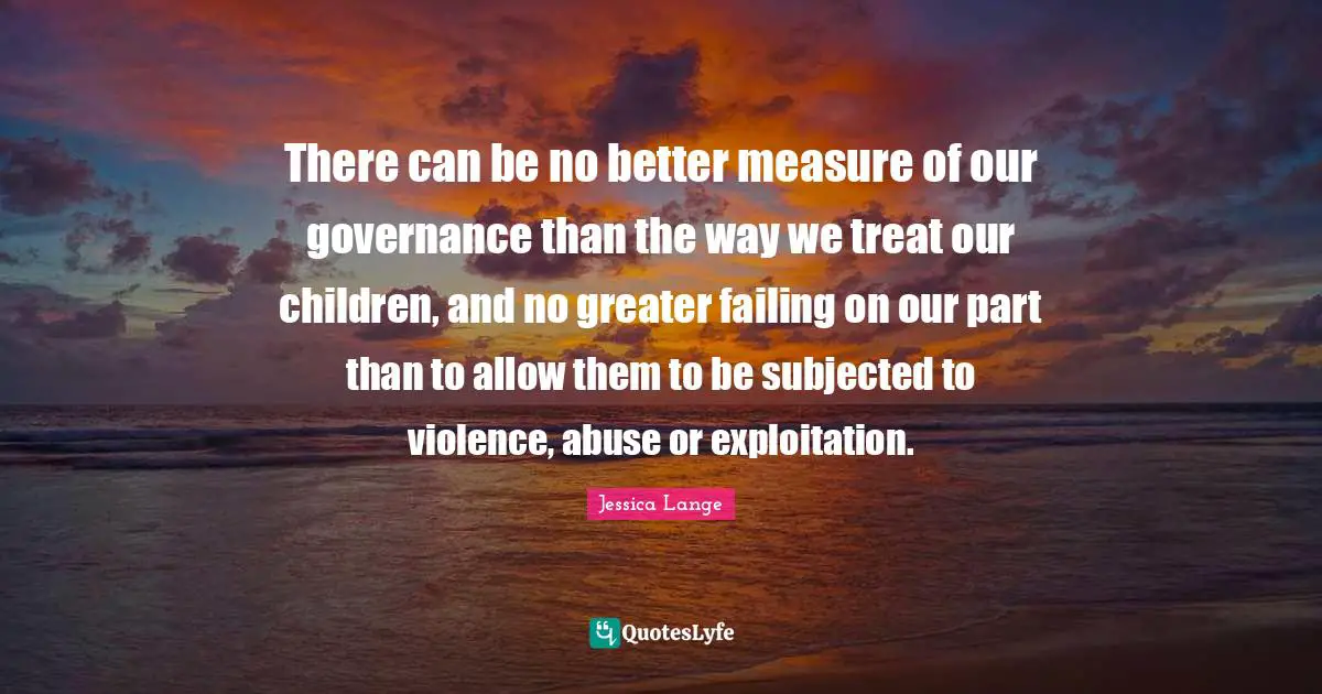 There can be no better measure of our governance than the way we treat our children, and no greater failing on our part than to allow them to be subjected to violence, abuse or exploitation.
