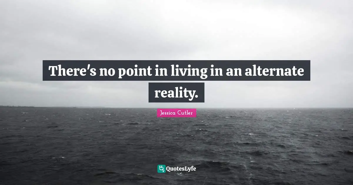 There's no point in living in an alternate reality.