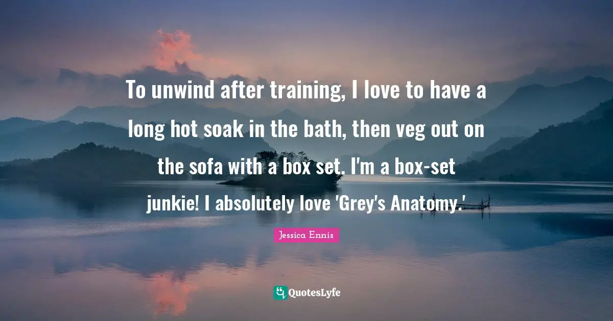 To unwind after training, I love to have a long hot soak in the bath, then veg out on the sofa with a box set. I'm a box-set junkie! I absolutely love 'Grey's Anatomy.'