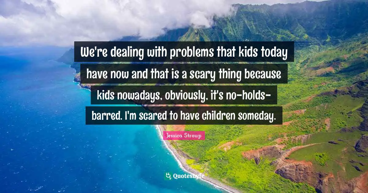 We're dealing with problems that kids today have now and that is a scary thing because kids nowadays, obviously, it's no-holds-barred. I'm scared to have children someday.