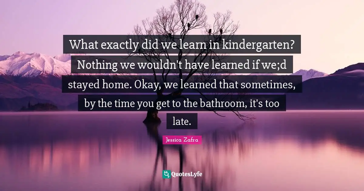What exactly did we learn in kindergarten? Nothing we wouldn't have learned if we;d stayed home. Okay, we learned that sometimes, by the time you get to the bathroom, it's too late.
