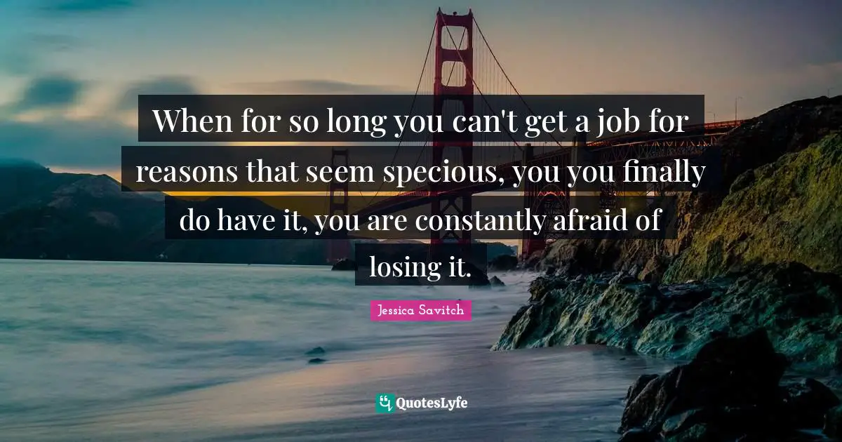 When for so long you can't get a job for reasons that seem specious, you you finally do have it, you are constantly afraid of losing it.
