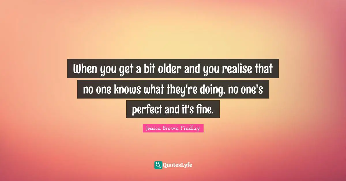 When you get a bit older and you realise that no one knows what they're doing, no one's perfect and it's fine.