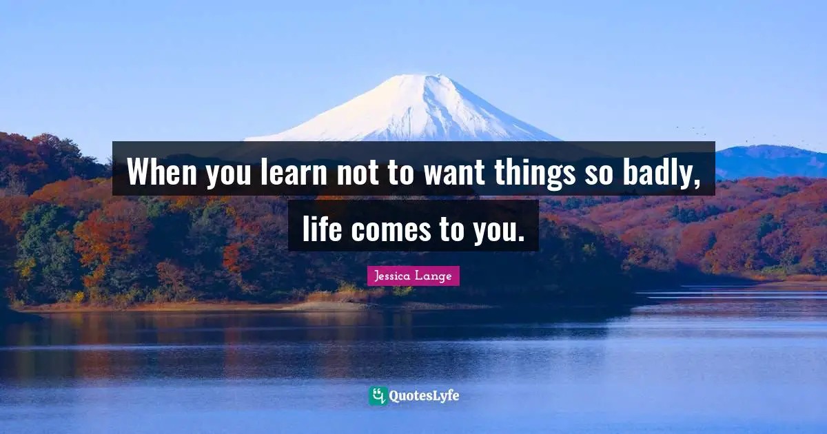 When you learn not to want things so badly, life comes to you.