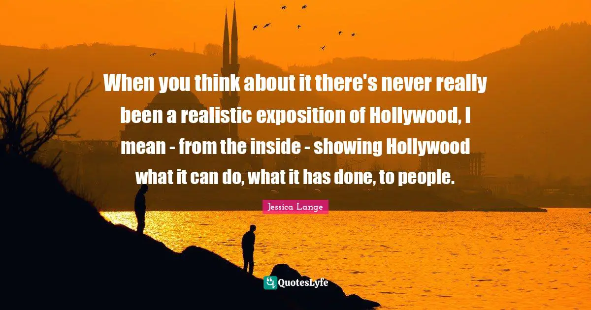 When you think about it there's never really been a realistic exposition of Hollywood, I mean - from the inside - showing Hollywood what it can do, what it has done, to people.