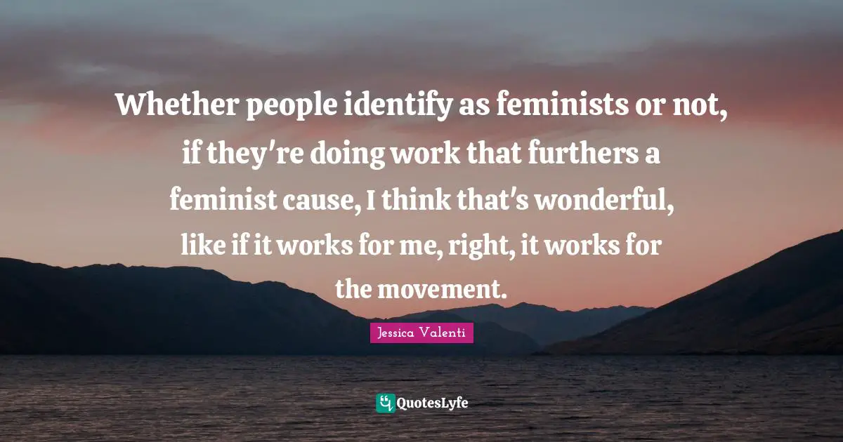 Whether people identify as feminists or not, if they're doing work that furthers a feminist cause, I think that's wonderful, like if it works for me, right, it works for the movement.