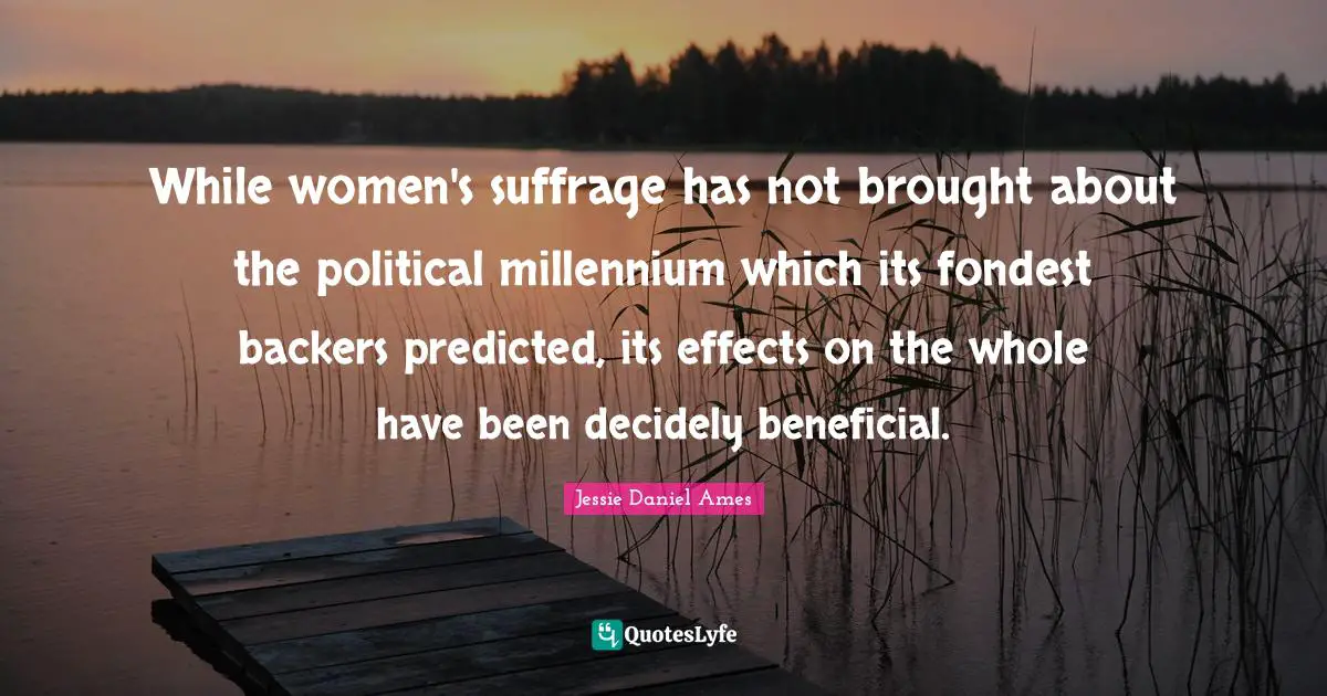 Suffrage Quotes: "While women's suffrage has not brought about the political millennium which its fondest backers predicted, its effects on the whole have been decidely beneficial."