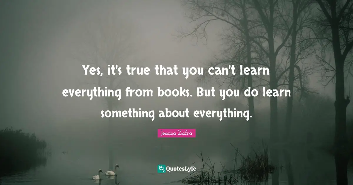 Yes, it's true that you can't learn everything from books. But you do learn something about everything.