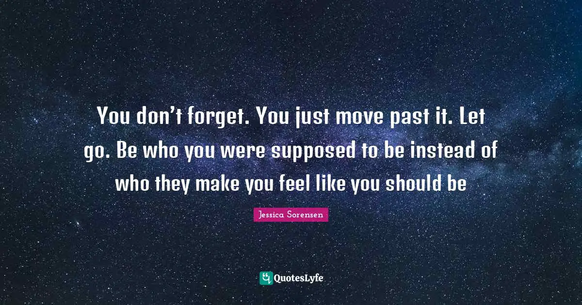 You don’t forget. You just move past it. Let go. Be who you were supposed to be instead of who they make you feel like you should be