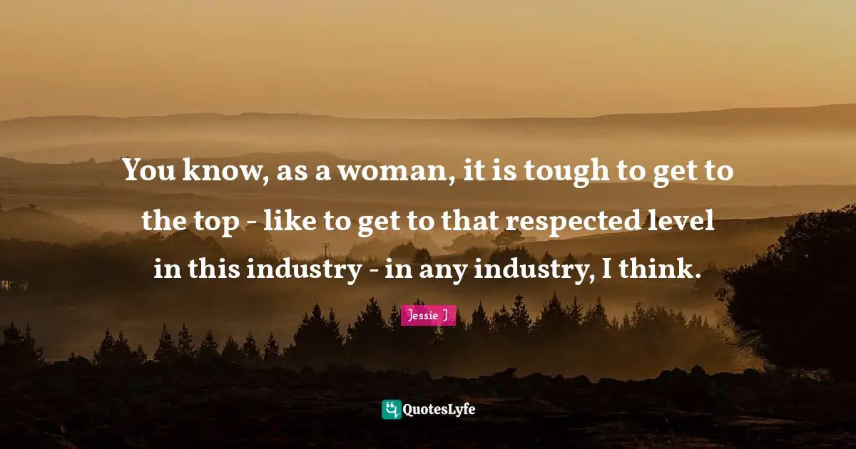 You know, as a woman, it is tough to get to the top - like to get to that respected level in this industry - in any industry, I think.