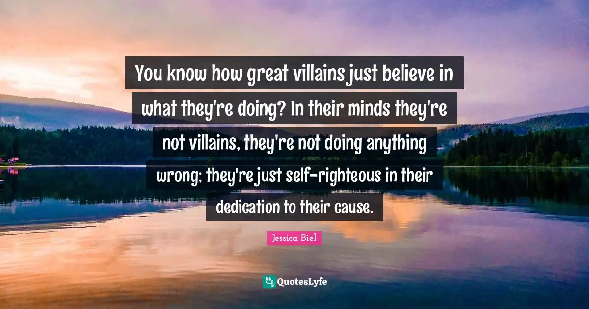 You know how great villains just believe in what they're doing? In their minds they're not villains, they're not doing anything wrong; they're just self-righteous in their dedication to their cause.
