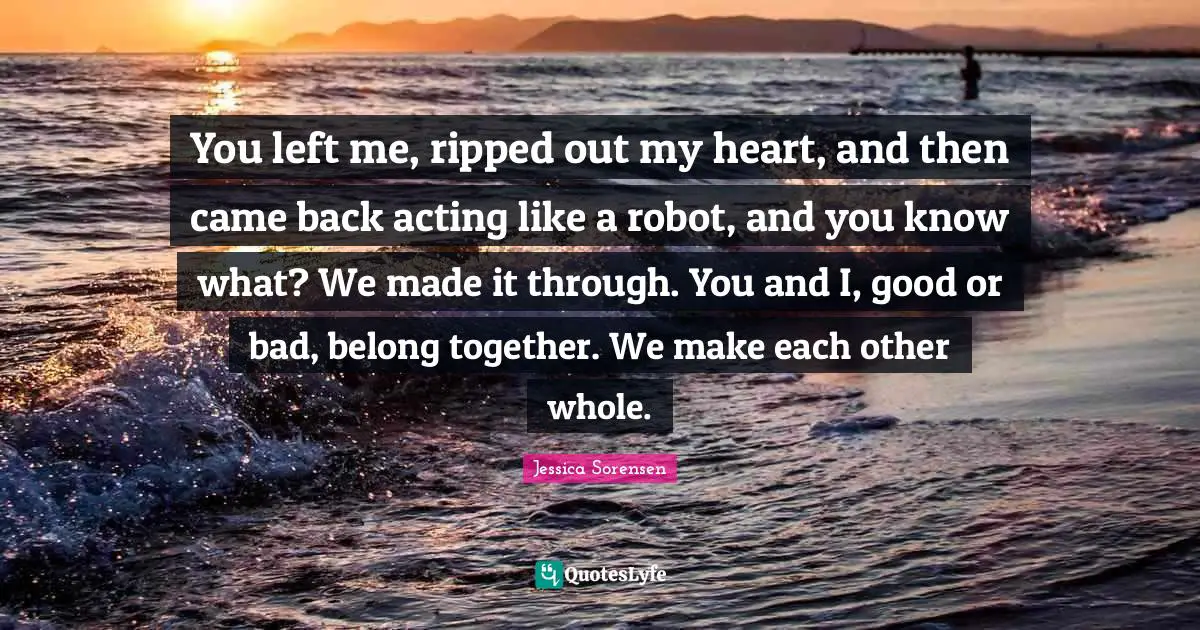 You Left Me Quotes: "You left me, ripped out my heart, and then came back acting like a robot, and you know what? We made it through. You and I, good or bad, belong together. We make each other whole."