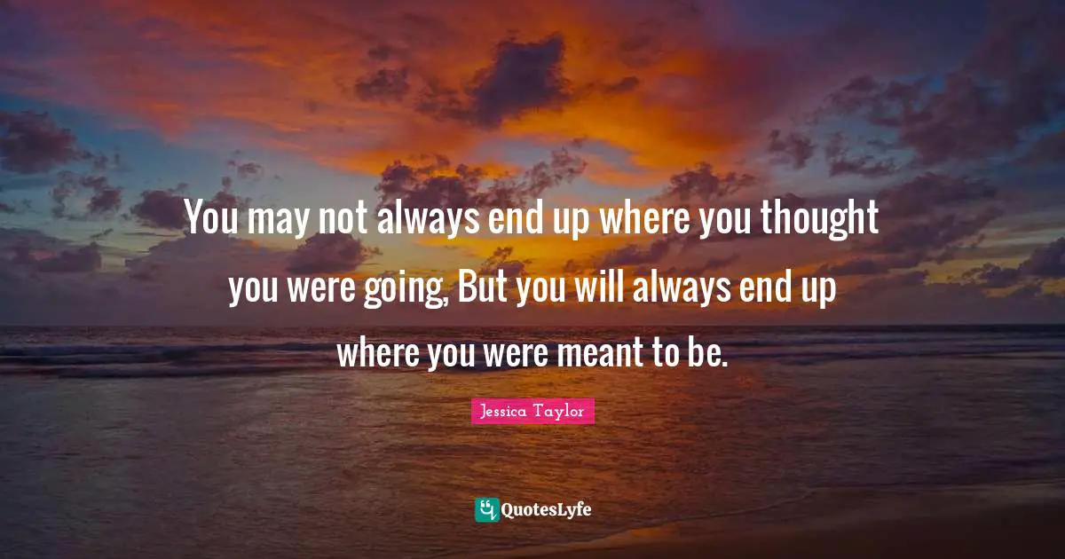 You may not always end up where you thought you were going, But you will always end up where you were meant to be.