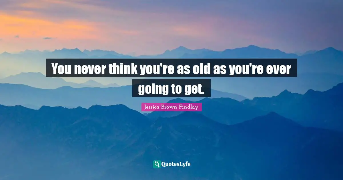 You never think you're as old as you're ever going to get.