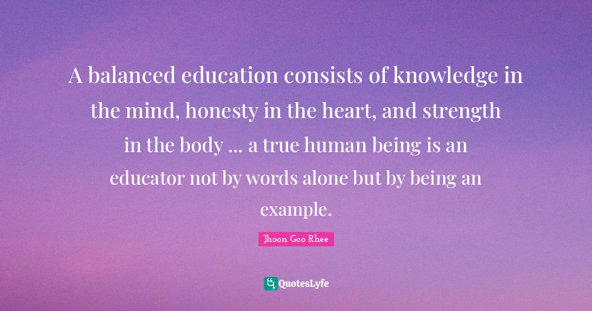 A balanced education consists of knowledge in the mind, honesty in the heart, and strength in the body ... a true human being is an educator not by words alone but by being an example.