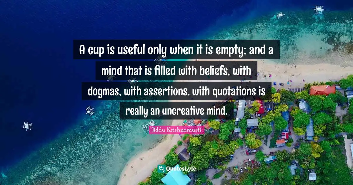 A cup is useful only when it is empty; and a mind that is filled with beliefs, with dogmas, with assertions, with quotations is really an uncreative mind.