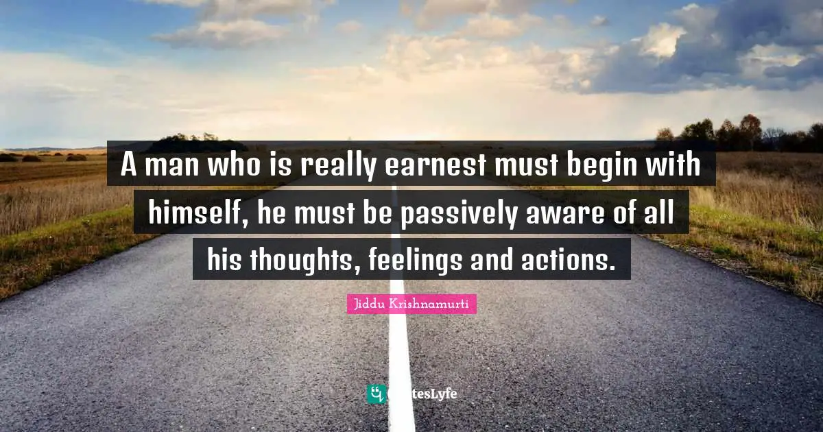 A man who is really earnest must begin with himself, he must be passively aware of all his thoughts, feelings and actions.