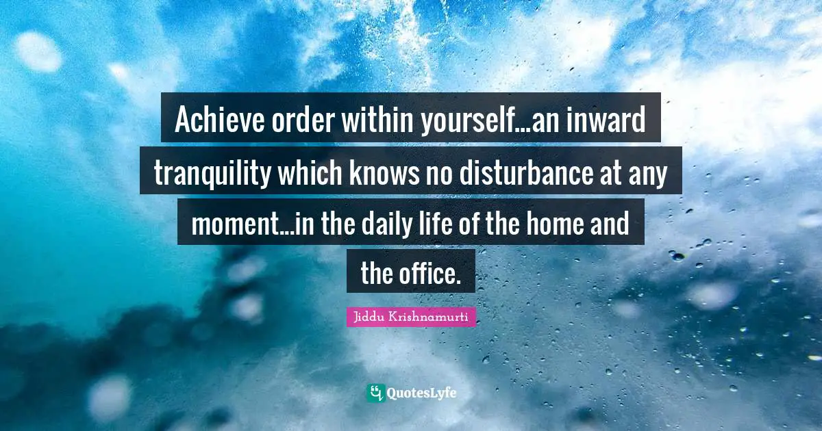 Achieve order within yourself...an inward tranquility which knows no disturbance at any moment...in the daily life of the home and the office.