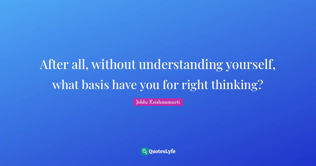 After all, without understanding yourself, what basis have you for right thinking?