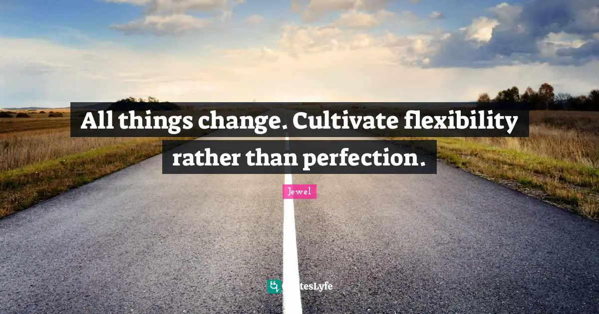 All things change. Cultivate flexibility rather than perfection.