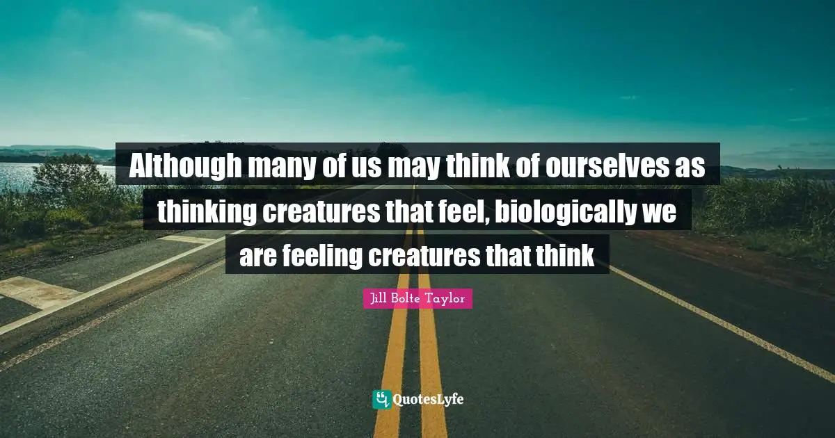 Jill Bolte Taylor Quotes: "Although many of us may think of ourselves as thinking creatures that feel, biologically we are feeling creatures that think"