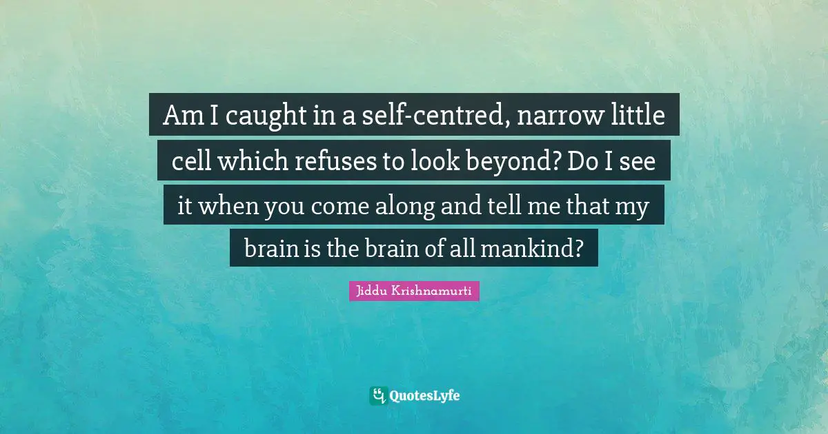 Am I caught in a self-centred, narrow little cell which refuses to look beyond? Do I see it when you come along and tell me that my brain is the brain of all mankind?