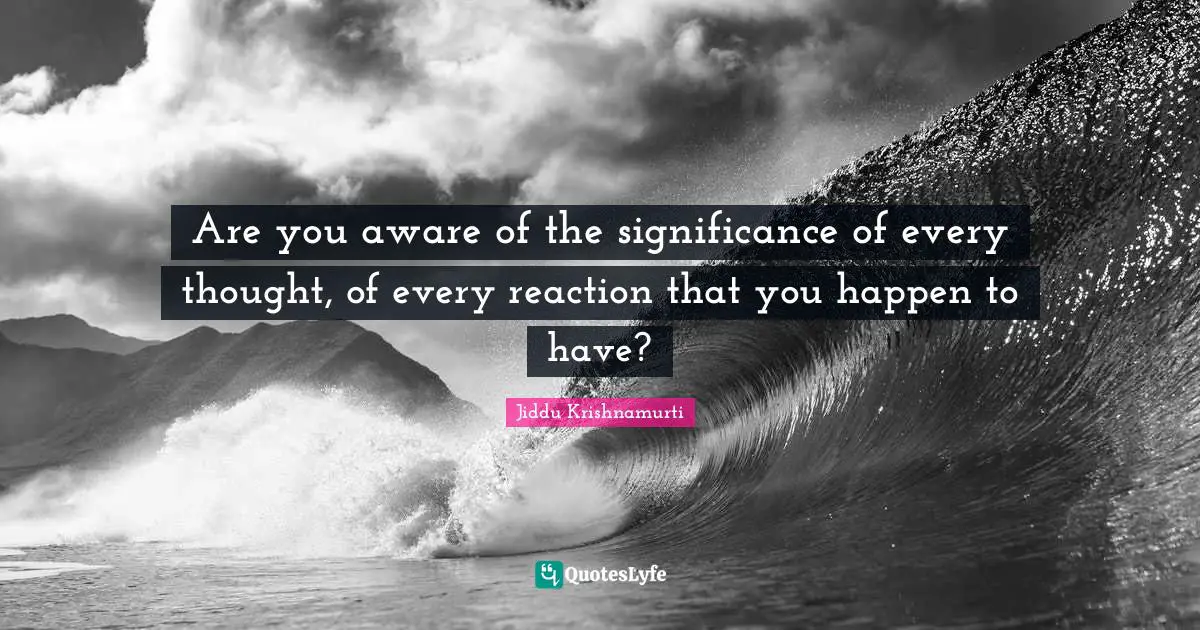 Are you aware of the significance of every thought, of every reaction that you happen to have?