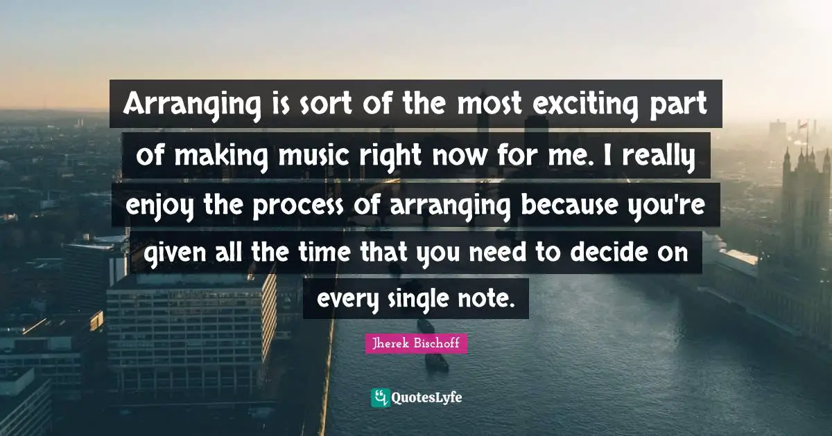 Arranging is sort of the most exciting part of making music right now for me. I really enjoy the process of arranging because you're given all the time that you need to decide on every single note.