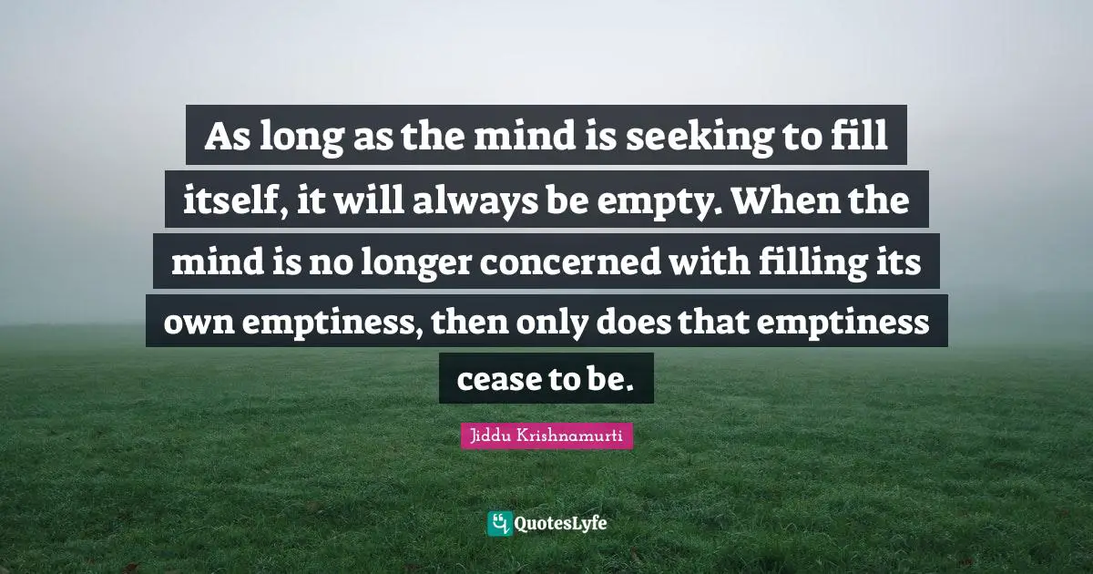 As long as the mind is seeking to fill itself, it will always be empty. When the mind is no longer concerned with filling its own emptiness, then only does that emptiness cease to be.