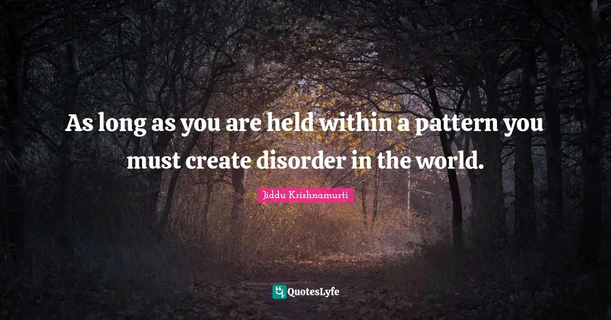 As long as you are held within a pattern you must create disorder in the world.