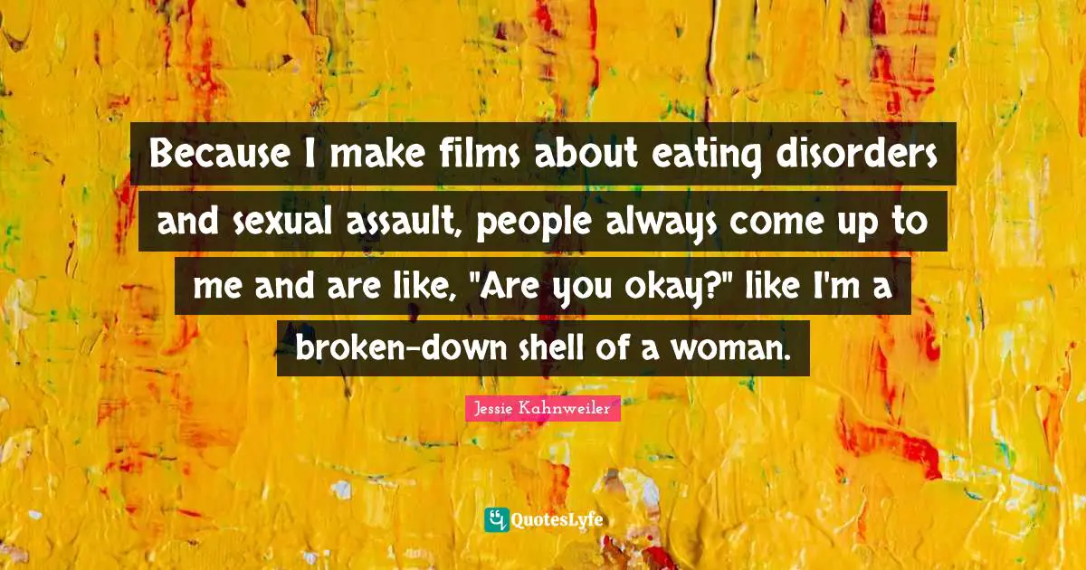 Because I make films about eating disorders and sexual assault, people always come up to me and are like, "Are you okay?" like I'm a broken-down shell of a woman.